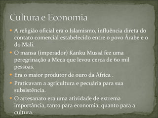 A religião oficial era o Islamismo, influência direta do contato comercial estabelecido entre o povo Árabe e o do Mali. O mansa (imperador) Kanku Mussá fez uma peregrinação a Meca que levou cerca de 60 mil pessoas. Era o maior produtor de ouro da África . Praticavam a agricultura e pecuária para sua subsistência.  O artesanato era uma atividade de extrema importância, tanto para economia, quanto para a cultura. 