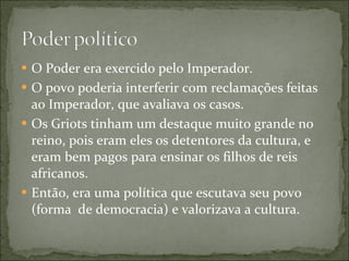 O Poder era exercido pelo Imperador. O povo poderia interferir com reclamações feitas ao Imperador, que avaliava os casos. Os Griots tinham um destaque muito grande no reino, pois eram eles os detentores da cultura, e eram bem pagos para ensinar os filhos de reis africanos. Então, era uma política que escutava seu povo (forma  de democracia) e valorizava a cultura. 