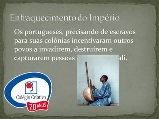 Os portugueses, precisando de escravos para suas colônias incentivaram outros povos a invadirem, destruírem e capturarem pessoas do império Mali. 