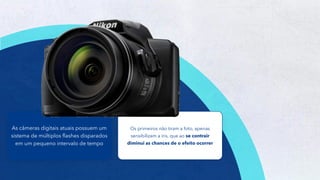 10
Os primeiros não tiram a foto, apenas
sensibilizam a íris, que ao se contrair
diminui as chances de o efeito ocorrer
As câmeras digitais atuais possuem um
sistema de múltiplos flashes disparados
em um pequeno intervalo de tempo
 