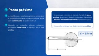 13
Público
À medida que o objeto se aproxima temos que
a imagem continua se formando sobre a retina
com a diminuição da distância focal
Quando os músculos ciliares estiverem
totalmente contraídos a distância focal será
mínima
Para um olho emétrope essa distância mínima vale 25cm
Nessa situação a posição do objeto é chamada de ponto
próximo. Nesse caso a distância é mínima e é chamada de
distância mínima de visão distinta, representada por d
𝒅 = 𝟐𝟓 𝒄𝒎
 