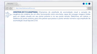 21
Público
https://www.NósAmamosAFísica.com
#AFísicaÉTop
(EINSTEIN-2017/2-ADAPTADA) Chamamos de amplitude de acomodação visual a variação da
vergência do cristalino de um olho, funcionando como uma lente, capaz de conjugar imagens nítidas
para um objeto situado em seu ponto próximo e no seu ponto remoto. Determine, em metros, a
distância do ponto próximo para uma pessoa que possua o ponto remoto normal e cuja amplitude de
acomodação visual seja de 2,5 di.
 