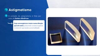 24
Público
A correção do astigmatismo é feita por
meio de lentes cilíndricas
Cuja convergência é maior numa direção
que em outra, possuindo curvatura apenas
no eixo em que existe a anormalidade
 