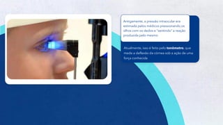 39
Atualmente, isso é feito pelo tonômetro, que
mede a deflexão da córnea sob a ação de uma
força conhecida
Antigamente, a pressão intraocular era
estimada pelos médicos pressionando os
olhos com os dedos e “sentindo” a reação
produzida pelo mesmo
 
