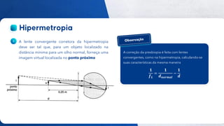 45
Público
A lente convergente corretora da hipermetropia
deve ser tal que, para um objeto localizado na
distância mínima para um olho normal, forneça uma
imagem virtual localizada no ponto próximo
A correção da presbiopia é feita com lentes
convergentes, como na hipermetropia, calculando-se
suas características da mesma maneira
𝟏
𝒇𝑳
=
𝟏
𝒅𝒏𝒐𝒓𝒎𝒂𝒍
−
𝟏
𝒅
 