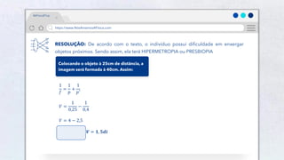 47
Público
https://www.NósAmamosAFísica.com
#AFísicaÉTop
RESOLUÇÃO: De acordo com o texto, o indivíduo possui dificuldade em enxergar
objetos próximos. Sendo assim, ela terá HIPERMETROPIA ou PRESBIOPIA
Colocando o objeto à 25cm de distância, a
imagem será formada à 40cm. Assim:
1
𝑓
=
1
𝑝
+
1
𝑝′
𝑉 =
1
0,25
−
1
0,4
𝑉 = 4 − 2,5
𝑽 = 𝟏, 𝟓𝒅𝒊
 