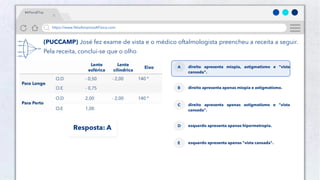 50
Público
https://www.NósAmamosAFísica.com
#AFísicaÉTop
(PUCCAMP) José fez exame de vista e o médico oftalmologista preencheu a receita a seguir.
Pela receita, conclui-se que o olho
direito apresenta miopia, astigmatismo e "vista
cansada".
A
direito apresenta apenas miopia e astigmatismo.
B
direito apresenta apenas astigmatismo e "vista
cansada".
C
esquerdo apresenta apenas hipermetropia.
D
esquerdo apresenta apenas "vista cansada".
E
Resposta: A
 