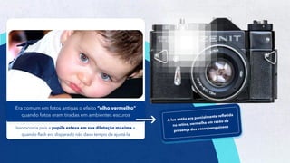 9
Isso ocorria pois a pupila estava em sua dilatação máxima e
quando flash era disparado não dava tempo de ajustá-la
Era comum em fotos antigas o efeito “olho vermelho”
quando fotos eram tiradas em ambientes escuros
 