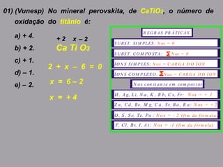 01) (Vunesp) No mineral perovskita, de CaTiO3, o número de
oxidação do titânio é:
a) + 4.
b) + 2.
c) + 1.
d) – 1.
e) – 2.
Ca Ti O3
+ 2 x – 2
R EG R A S PR Á TI CA S
S U BS T. SI M PLES : N ox = 0
S U BS T. CO M PO STA : N ox = 0
Í O N S SI M P LES : N ox = C A R G A D O Í O N
Í O N S CO M P LEX O : N ox = CA R G A D O Í O N
N ox con st an t e em com pos t os
H , A g, L i, N a , K , R b, C s, Fr: N ox = + 1
Z n, Cd, Be, M g, C a, Sr, B a , R a: N ox = + 2
O , S , S e, Te, Po : N ox = - 2 ( )fim da fórm ula
F, C l, Br, I, A t : N ox = -1 ( )fim d a fórm u la
2 + x – 6 = 0
x = 6 – 2
x = + 4
 