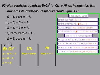 02) Nas espécies químicas BrO3 , Cl2 e Hl, os halogênios têm
números de oxidação, respectivamente, iguais a:
1 –
a) – 5, zero e – 1.
b) – 5, – 5 e – 1.
c) – 1, – 5 e + 1.
d) zero, zero e + 1.
e) + 5, zero e – 1.
Br O3 Cl2 HI1 –
x – 2
R EG R A S PR Á TI CA S
S U BS T. SI M PLES : N ox = 0
S U BS T. CO M PO STA : N ox = 0
Í O N S SI M P LES : N ox = C A R G A D O Í O N
Í O N S CO M P LEX O : N ox = CA R G A D O Í O N
N ox con st an t e em com pos t os
H , A g, L i, N a , K , R b, C s, Fr: N ox = + 1
Z n, Cd, Be, M g, C a, Sr, B a , R a: N ox = + 2
O , S , S e, Te, Po : N ox = - 2 ( )fim da fórm ula
F, C l, Br, I, A t : N ox = -1 ( )fim d a fórm u la
x – 6 = – 1
x = 6 – 1
x = + 5
Nox = zero Nox = – 1
 