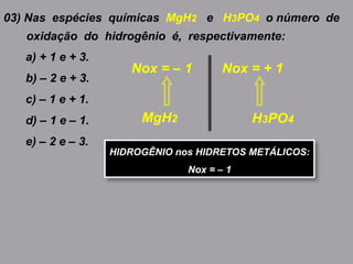 03) Nas espécies químicas MgH2 e H3PO4 o número de
oxidação do hidrogênio é, respectivamente:
a) + 1 e + 3.
b) – 2 e + 3.
c) – 1 e + 1.
d) – 1 e – 1.
e) – 2 e – 3.
MgH2
Nox = – 1
H3PO4
Nox = + 1
HIDROGÊNIO nos HIDRETOS METÁLICOS:
Nox = – 1
 