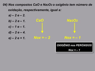 04) Nos compostos CaO e Na2O2 o oxigênio tem número de
oxidação, respectivamente, igual a:
a) – 2 e – 2.
b) – 2 e – 1.
c) – 1 e – 1.
d) – 2 e – 4.
e) – 2 e + 1. Nox = – 2
Na2O2CaO
Nox = – 1
OXIGÊNIO nos PERÓXIDOS
Nox = – 1
 
