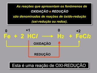 As reações que apresentam os fenômenos de
OXIDAÇÃO e REDUÇÃO
são denominadas de reações de óxido-redução
(oxi-redução ou redox).
Fe + 2 HCl H2 + FeCl2
0 +2
OXIDAÇÃO
+1 0
REDUÇÃO
Esta é uma reação de OXI-REDUÇÃO
 