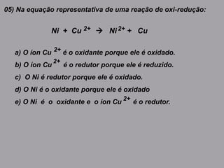 05) Na equação representativa de uma reação de oxi-redução:
Ni + Cu  Ni + Cu2+ 2+
a) O íon Cu é o oxidante porque ele é oxidado.
b) O íon Cu é o redutor porque ele é reduzido.
c) O Ni é redutor porque ele é oxidado.
d) O Ni é o oxidante porque ele é oxidado
e) O Ni é o oxidante e o íon Cu é o redutor.
2+
2+
2+
 