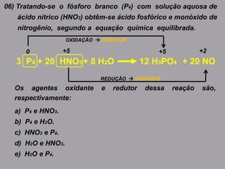 06) Tratando-se o fósforo branco (P4) com solução aquosa de
ácido nítrico (HNO3) obtêm-se ácido fosfórico e monóxido de
nitrogênio, segundo a equação química equilibrada.
3 P4 + 8 H2O 12 H3PO4+ 20 HNO3 + 20 NO
Os agentes oxidante e redutor dessa reação são,
respectivamente:
a) P4 e HNO3.
b) P4 e H2O.
c) HNO3 e P4.
d) H2O e HNO3.
e) H2O e P4.
+2+5
REDUÇÃO  OXIDANTE
+50
OXIDAÇÃO  REDUTOR
 