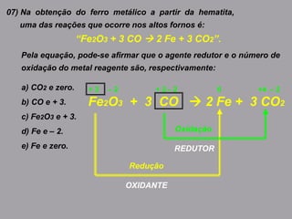 07) Na obtenção do ferro metálico a partir da hematita,
uma das reações que ocorre nos altos fornos é:
“Fe2O3 + 3 CO  2 Fe + 3 CO2”.
Pela equação, pode-se afirmar que o agente redutor e o número de
oxidação do metal reagente são, respectivamente:
a) CO2 e zero.
b) CO e + 3.
c) Fe2O3 e + 3.
d) Fe e – 2.
e) Fe e zero.
Fe2O3 + 3 CO  2 Fe + 3 CO2
0 +4+ 2+ 3 – 2 – 2 – 2
Redução
OXIDANTE
Oxidação
REDUTOR
 