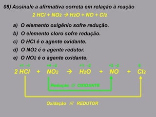 08) Assinale a afirmativa correta em relação à reação
2 HCl + NO2  H2O + NO + Cl2
a) O elemento oxigênio sofre redução.
b) O elemento cloro sofre redução.
c) O HCl é o agente oxidante.
d) O NO2 é o agente redutor.
e) O NO2 é o agente oxidante.
2 HCl + NO2  H2O + NO + Cl2
+1+4+1 –1 –2 –2 +2 –2 0
Oxidação /// REDUTOR
Redução /// OXIDANTE
 