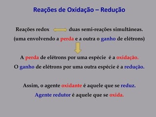 Reações de Oxidação – Redução
Reações redox duas semi-reações simultâneas.
(uma envolvendo a perda e a outra o ganho de elétrons)
A perda de elétrons por uma espécie é a oxidação.
O ganho de elétrons por uma outra espécie é a redução.
Assim, o agente oxidante é aquele que se reduz.
Agente redutor é aquele que se oxida.
 
