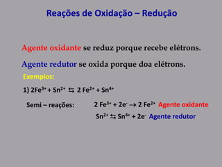 Reações de Oxidação – Redução
Agente oxidante se reduz porque recebe elétrons.
Agente redutor se oxida porque doa elétrons.
Exemplos:
1) 2Fe3+ + Sn2+ ⇆ 2 Fe2+ + Sn4+
Semi – reações: 2 Fe3+ + 2e-  2 Fe2+ Agente oxidante
Sn2+ ⇆ Sn4+ + 2e- Agente redutor
 