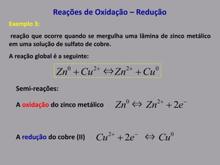 Reações de Oxidação – Redução
Exemplo 3:
reação que ocorre quando se mergulha uma lâmina de zinco metálico
em uma solução de sulfato de cobre.
A reação global é a seguinte:
0220
⇔ CuZnCuZn  
Semi-reações:
A oxidação do zinco metálico
A redução do cobre (II)
20
2⇔ 
 eZnZn
02
⇔2 CueCu 

 
