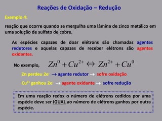 Reações de Oxidação – Redução
Exemplo 4:
reação que ocorre quando se mergulha uma lâmina de zinco metálico em
uma solução de sulfato de cobre.
As espécies capazes de doar elétrons são chamadas agentes
redutores e aquelas capazes de receber elétrons são agentes
oxidantes.
No exemplo,
Zn perdeu 2e-  agente redutor  sofre oxidação
Cu2+ ganhou 2e-  agente oxidante  sofre redução
Em uma reação redox o número de elétrons cedidos por uma
espécie deve ser IGUAL ao número de elétrons ganhos por outra
espécie.
0220
⇔ CuZnCuZn  
 