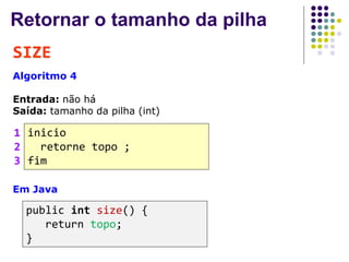 Retornar o tamanho da pilha
SIZE
Algoritmo 4
Entrada: não há
Saída: tamanho da pilha (int)
inicio
retorne topo ;
fim
1
2
3
Em Java
public int size() {
return topo;
}
 