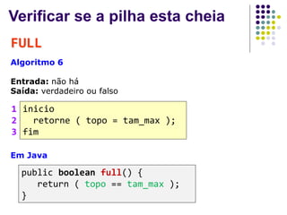 Verificar se a pilha esta cheia
FULL
Algoritmo 6
Entrada: não há
Saída: verdadeiro ou falso
inicio
retorne ( topo = tam_max );
fim
1
2
3
Em Java
public boolean full() {
return ( topo == tam_max );
}
 