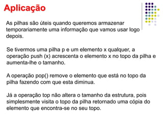 Aplicação
As pilhas são úteis quando queremos armazenar
temporariamente uma informação que vamos usar logo
depois.
Se tivermos uma pilha p e um elemento x qualquer, a
operação push (x) acrescenta o elemento x no topo da pilha e
aumenta-lhe o tamanho.
A operação pop() remove o elemento que está no topo da
pilha fazendo com que esta diminua.
Já a operação top não altera o tamanho da estrutura, pois
simplesmente visita o topo da pilha retornado uma cópia do
elemento que encontra-se no seu topo.
 