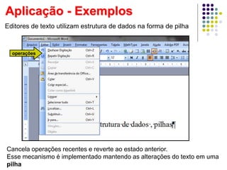 Editores de texto utilizam estrutura de dados na forma de pilha
operações
Cancela operações recentes e reverte ao estado anterior.
Esse mecanismo é implementado mantendo as alterações do texto em uma
pilha
Aplicação - Exemplos
 