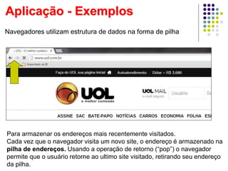 Navegadores utilizam estrutura de dados na forma de pilha
Para armazenar os endereços mais recentemente visitados.
Cada vez que o navegador visita um novo site, o endereço é armazenado na
pilha de endereços. Usando a operação de retorno (“pop”) o navegador
permite que o usuário retorne ao ultimo site visitado, retirando seu endereço
da pilha.
Aplicação - Exemplos
 