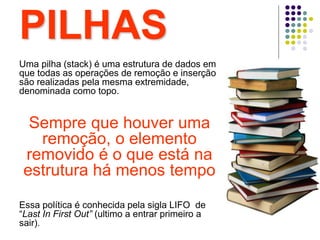 PILHAS
Uma pilha (stack) é uma estrutura de dados em
que todas as operações de remoção e inserção
são realizadas pela mesma extremidade,
denominada como topo.
Sempre que houver uma
remoção, o elemento
removido é o que está na
estrutura há menos tempo
Essa política é conhecida pela sigla LIFO de
“Last In First Out” (ultimo a entrar primeiro a
sair).
 