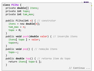 class Pilha {
private double[] itens;
private int topo;
private int tam_max;
public Pilha(int n) { // construtor
itens = new double[n];
tam_max = n;
topo = 0;
}
public void push(double valor) { // inserção itens
itens[ topo ] = valor;
topo++;
}
public void pop() { // remoção itens
topo--;
}
public double top() { // retorna item do topo
return itens[ topo-1 ];
}
// Continua ...
 