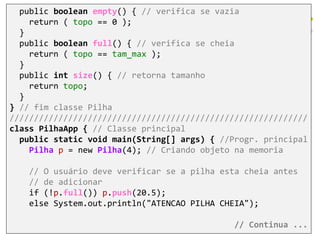 public boolean empty() { // verifica se vazia
return ( topo == 0 );
}
public boolean full() { // verifica se cheia
return ( topo == tam_max );
}
public int size() { // retorna tamanho
return topo;
}
} // fim classe Pilha
/////////////////////////////////////////////////////////////
class PilhaApp { // Classe principal
public static void main(String[] args) { //Progr. principal
Pilha p = new Pilha(4); // Criando objeto na memoria
// O usuário deve verificar se a pilha esta cheia antes
// de adicionar
if (!p.full()) p.push(20.5);
else System.out.println("ATENCAO PILHA CHEIA");
// Continua ...
 