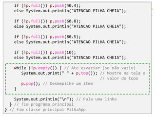 if (!p.full()) p.push(40.4);
else System.out.println("ATENCAO PILHA CHEIA");
if (!p.full()) p.push(60.8);
else System.out.println("ATENCAO PILHA CHEIA");
if (!p.full()) p.push(80.5);
else System.out.println("ATENCAO PILHA CHEIA");
if (!p.full()) p.push(10);
else System.out.println("ATENCAO PILHA CHEIA");
while (!p.empty()) { // Ate esvaziar (se não vazio)
System.out.print(" " + p.top()); // Mostre na tela o
// valor do topo
p.pop(); // Desempilhe um item
}
System.out.println("n"); // Pula uma linha
} // fim programa principal
} // fim classe principal PilhaApp
 