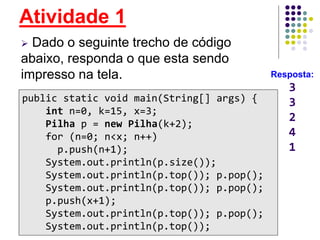 Atividade 1
 Dado o seguinte trecho de código
abaixo, responda o que esta sendo
impresso na tela.
.public static void main(String[] args) {
int n=0, k=15, x=3;
Pilha p = new Pilha(k+2);
for (n=0; n<x; n++)
p.push(n+1);
System.out.println(p.size());
System.out.println(p.top()); p.pop();
System.out.println(p.top()); p.pop();
p.push(x+1);
System.out.println(p.top()); p.pop();
System.out.println(p.top());
Resposta:
3
3
2
4
1
 