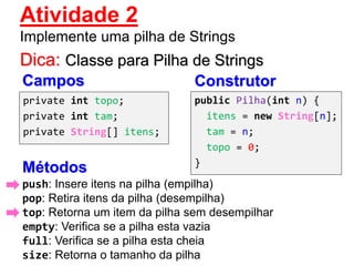 Dica: Classe para Pilha de Strings
private int topo;
private int tam;
private String[] itens;
push: Insere itens na pilha (empilha)
pop: Retira itens da pilha (desempilha)
top: Retorna um item da pilha sem desempilhar
empty: Verifica se a pilha esta vazia
full: Verifica se a pilha esta cheia
size: Retorna o tamanho da pilha
Métodos
Campos Construtor
public Pilha(int n) {
itens = new String[n];
tam = n;
topo = 0;
}
Atividade 2
Implemente uma pilha de Strings
 