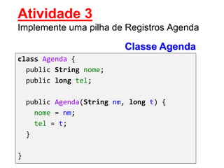 Classe Agenda
class Agenda {
public String nome;
public long tel;
public Agenda(String nm, long t) {
nome = nm;
tel = t;
}
}
Atividade 3
Implemente uma pilha de Registros Agenda
 