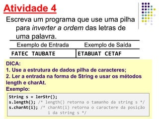 Atividade 4
Escreva um programa que use uma pilha
para inverter a ordem das letras de
uma palavra.
Exemplo de Entrada Exemplo de Saída
FATEC TAUBATE ETABUAT CETAF
DICA:
1. Use a estrutura de dados pilha de caracteres;
2. Ler a entrada na forma de String e usar os métodos
length e charAt.
Exemplo:
String s = lerStr();
s.length(); /* length() retorna o tamanho da string s */
s.charAt(i); /* charAt(i) retorna o caractere da posição
i da string s */
 