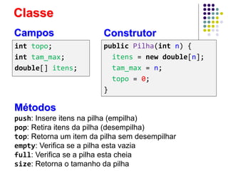 Classe
int topo;
int tam_max;
double[] itens;
push: Insere itens na pilha (empilha)
pop: Retira itens da pilha (desempilha)
top: Retorna um item da pilha sem desempilhar
empty: Verifica se a pilha esta vazia
full: Verifica se a pilha esta cheia
size: Retorna o tamanho da pilha
Métodos
Campos Construtor
public Pilha(int n) {
itens = new double[n];
tam_max = n;
topo = 0;
}
 