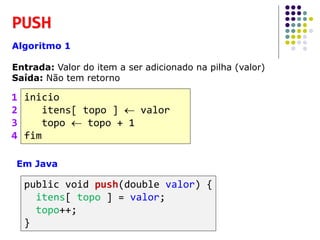 PUSH
Algoritmo 1
Entrada: Valor do item a ser adicionado na pilha (valor)
Saída: Não tem retorno
inicio
itens[ topo ]  valor
topo  topo + 1
fim
1
2
3
4
Em Java
public void push(double valor) {
itens[ topo ] = valor;
topo++;
}
 