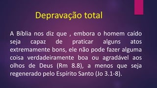 Depravação total
A Bíblia nos diz que , embora o homem caído
seja capaz de praticar alguns atos
extremamente bons, ele não pode fazer alguma
coisa verdadeiramente boa ou agradável aos
olhos de Deus (Rm 8.8), a menos que seja
regenerado pelo Espírito Santo (Jo 3.1-8).
 