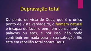 Depravação total
Do ponto de vista de Deus, que é o único
ponto de vista verdadeiro, o homem natural
é incapaz de fazer o bem, em pensamentos,
palavras ou atos, e por isso, não pode
contribuir em nada para a sua salvação. Ele
está em rebelião total contra Deus.
 