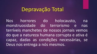 Depravação Total
Nos horrores do holocausto, na
monstruosidade do terrorismo e nas
terríveis manchetes de nossos jornais vemos
do que a natureza humana corrupta e ativa é
capaz, dadas as condições necessárias, se
Deus nos entrega a nós mesmos.
 