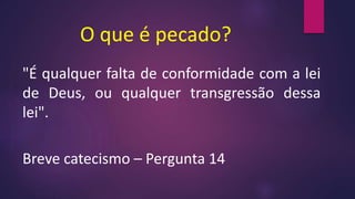 O que é pecado?
"É qualquer falta de conformidade com a lei
de Deus, ou qualquer transgressão dessa
lei".
Breve catecismo – Pergunta 14
 