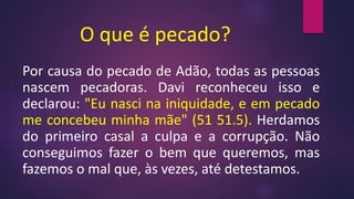 O que é pecado?
Por causa do pecado de Adão, todas as pessoas
nascem pecadoras. Davi reconheceu isso e
declarou: "Eu nasci na iniquidade, e em pecado
me concebeu minha mãe" (51 51.5). Herdamos
do primeiro casal a culpa e a corrupção. Não
conseguimos fazer o bem que queremos, mas
fazemos o mal que, às vezes, até detestamos.
 