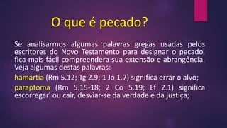 O que é pecado?
Se analisarmos algumas palavras gregas usadas pelos
escritores do Novo Testamento para designar o pecado,
fica mais fácil compreendera sua extensão e abrangência.
Veja algumas destas palavras:
hamartia (Rm 5.12; Tg 2.9; 1 Jo 1.7) significa errar o alvo;
paraptoma (Rm 5.15-18; 2 Co 5.19; Ef 2.1) significa
escorregar' ou cair, desviar-se da verdade e da justiça;
 