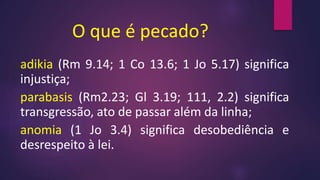O que é pecado?
adikia (Rm 9.14; 1 Co 13.6; 1 Jo 5.17) significa
injustiça;
parabasis (Rm2.23; Gl 3.19; 111, 2.2) significa
transgressão, ato de passar além da linha;
anomia (1 Jo 3.4) significa desobediência e
desrespeito à lei.
 