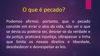 O que é pecado?
Podemos afirmar, portanto, que o pecado
consiste em errar o alvo da vida, não ser o que
se devia ou poderia ser, desviar-se da verdade e
da justiça, praticara injustiça, ultrapassar a linha
que limita os nossos direitos e liberdade,
desobedecer e desrespeitar as leis.
 