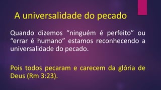A universalidade do pecado
Quando dizemos “ninguém é perfeito” ou
“errar é humano” estamos reconhecendo a
universalidade do pecado.
Pois todos pecaram e carecem da glória de
Deus (Rm 3:23).
 