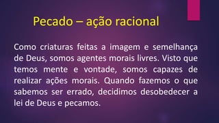 Pecado – ação racional
Como criaturas feitas a imagem e semelhança
de Deus, somos agentes morais livres. Visto que
temos mente e vontade, somos capazes de
realizar ações morais. Quando fazemos o que
sabemos ser errado, decidimos desobedecer a
lei de Deus e pecamos.
 